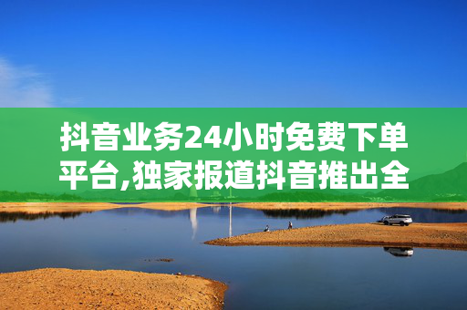 抖音业务24小时免费下单平台,独家报道抖音推出全天候免费下单新平台，开启购物新体验！！